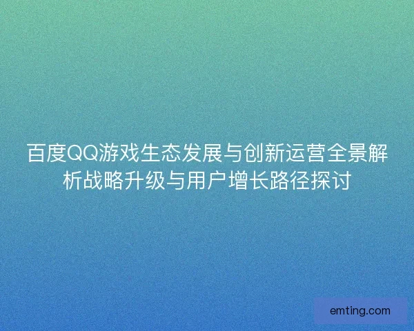 百度QQ游戏生态发展与创新运营全景解析战略升级与用户增长路径探讨