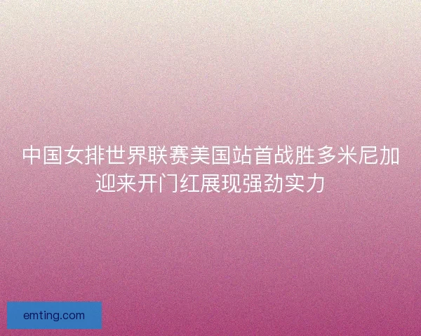 中国女排世界联赛美国站首战胜多米尼加迎来开门红展现强劲实力