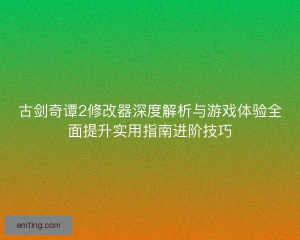 古剑奇谭2修改器深度解析与游戏体验全面提升实用指南进阶技巧