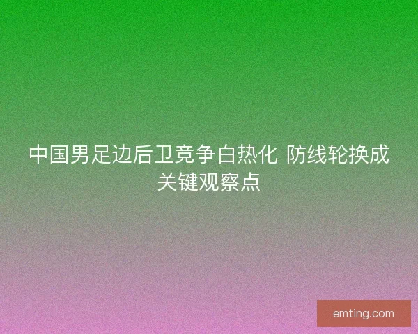 中国男足边后卫竞争白热化 防线轮换成关键观察点